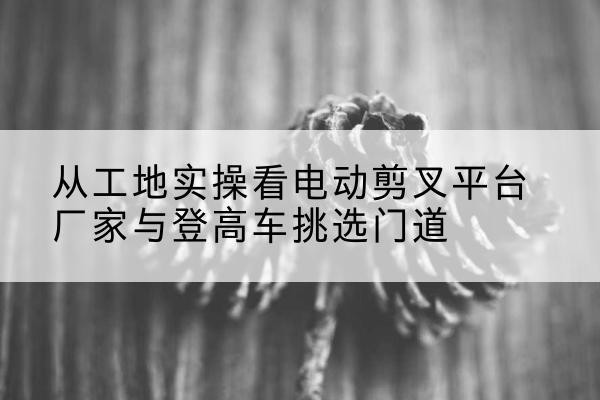 舟曲电动剪叉升降平台厂家-从工地实操看电动剪叉平台厂家与登高车挑选门道