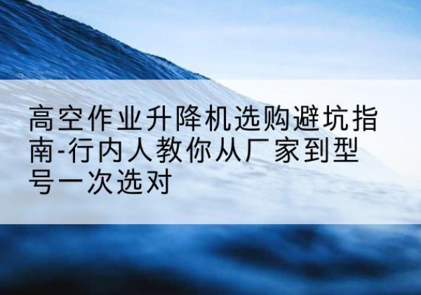 舟曲升降平台厂家-高空作业升降机选购避坑指南-行内人教你从厂家到型号一次选对