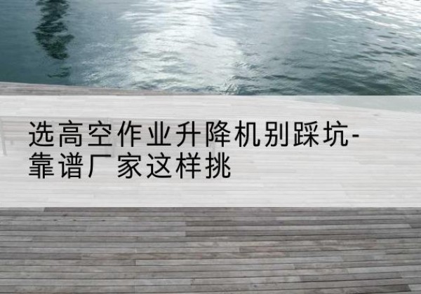 舟曲剪叉式升降机厂家-选高空作业升降机别踩坑-靠谱厂家这样挑