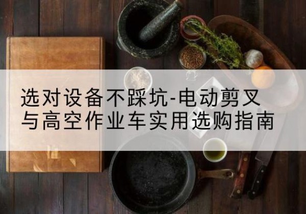 舟曲电动剪叉升降平台怎么选-选对设备不踩坑-电动剪叉与高空作业车实用选购指南