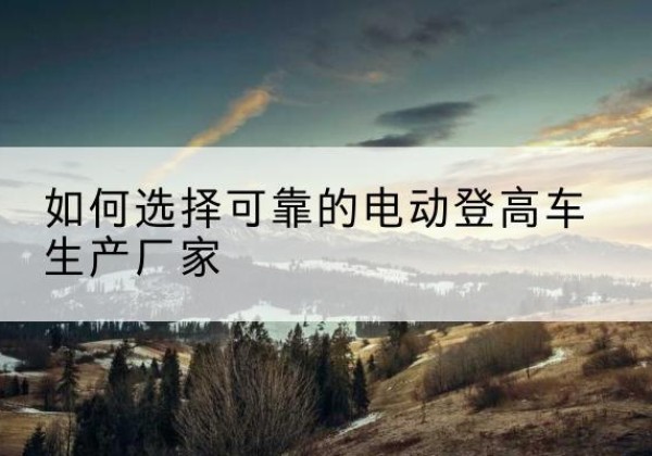 舟曲电动登高车厂家-如何选择可靠的电动登高车生产厂家