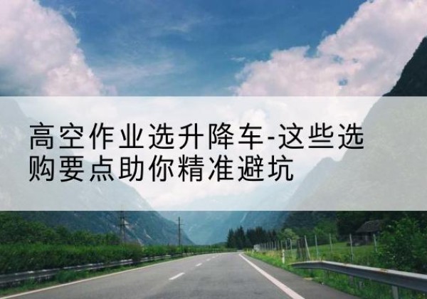 舟曲升降车厂家-高空作业选升降车-这些选购要点助你*避坑