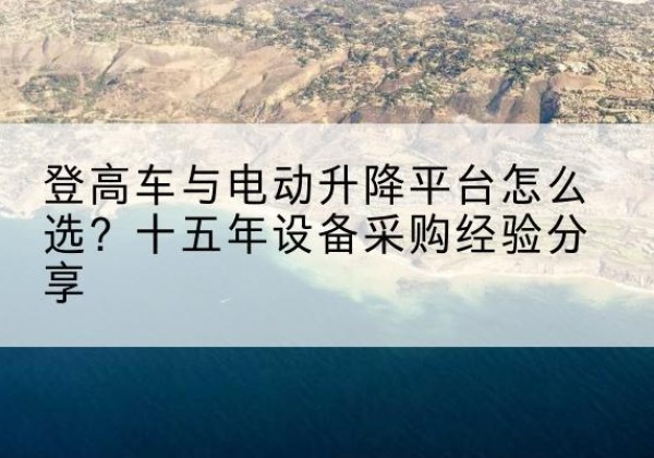 舟曲登高车厂家厂家-登高车与电动升降平台怎么选？十五年设备采购经验分享