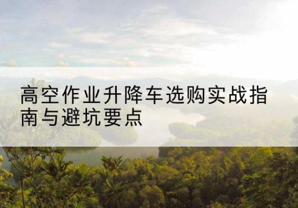 舟曲升降车怎么选-高空作业升降车选购实战指南与避坑要点