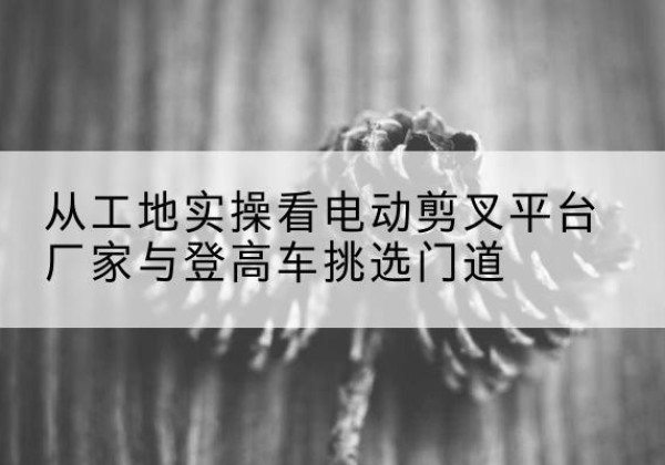 舟曲电动剪叉升降平台厂家-从工地实操看电动剪叉平台厂家与登高车挑选门道