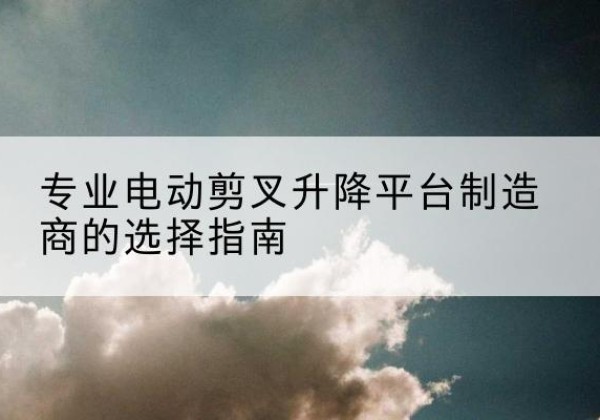 舟曲电动剪叉升降平台厂家-专业电动剪叉升降平台制造商的选择指南