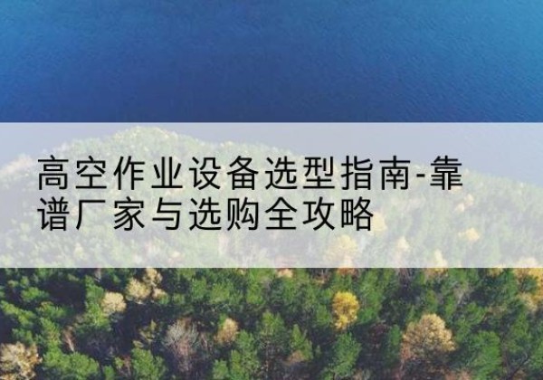 舟曲升降车厂家-高空作业设备选型指南-靠谱厂家与选购全攻略